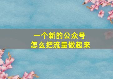 一个新的公众号 怎么把流量做起来